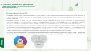 7
Copyright - Tout droit réservé - OFPPT
PARTIE
1
• Les menaces contre le système d’information entrent dans l’une des catégories suivantes : atteinte à la disponibilité des systèmes et des données, destruction de
données, corruption ou falsification de données, vol ou espionnage de données, usage illicite d’un système ou d’un réseau, usage d’un système compromis pour
attaquer d’autres cibles.
• Les menaces engendrent des risques et des coûts humains et financiers : perte de confidentialité de données sensibles, indisponibilité des infrastructures et des
données, dommages pour le patrimoine intellectuel et la notoriété. Les risques peuvent se réaliser si les systèmes menacés présentent des vulnérabilités. Il est possible
de préciser la notion de risque en la décrivant comme le produit d’un préjudice par une probabilité d’occurrence : risque = préjudice × probabilité d’occurrence
• Cette formule exprime qu’un événement dont la probabilité à survenir est assez élevée, par exemple la défaillance d’un disque dur, mais dont il est possible de prévenir
le préjudice qu’il peut causer par des sauvegardes régulières, représente un risque acceptable ; il en va de même pour un événement à la gravité imparable, comme
l’impact d’un météorite de grande taille, mais à la probabilité d’occurrence faible. Il va de soi que, dans le premier cas, le risque ne devient acceptable que si les
mesures de prévention contre le préjudice sont effectives et efficaces : cela irait sans dire, si l’oubli de cette condition n’était très fréquent.
• Si la question de la sécurité des systèmes d’information a été radicalement bouleversée par l’évolution rapide de l’Internet, elle ne saurait s’y réduire ; il s’agit d’un vaste
problème dont les aspects techniques ne sont qu’une partie. Les aspects juridiques, sociaux, ergonomiques, psychologiques et organisationnels sont aussi importants.
Menaces, risques et vulnérabilités
01 - Les bases de la sécurité informatique
- Sigles scientifiques et mise en évidence des notions
de sécurité informatique
 