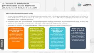 104
Copyright - Tout droit réservé - OFPPT
PARTIE
4
Réseau de distribution de contenu (CDN)
02 - Découvrir les mécanismes de
performance et de la haute disponibilité
• Un réseau CDN n'héberge pas de contenu et ne peut pas remplacer la nécessité de disposer d'un hébergement web approprié, mais il peut faciliter la mise en cache du
contenu afin d'augmenter la rapidité d'un site web. De nombreux sites se tournent vers les réseaux CDN, car les services d'hébergement traditionnels ont du mal à
répondre à leurs besoins en matière de performances.
• En utilisant la mise en cache pour réduire la bande passante d'hébergement, afin d'empêcher les interruptions de service et d'améliorer la sécurité, les réseaux CDN
constituent un choix populaire pour contourner certains des principaux problèmes associés à l'hébergement web traditionnel.
• Les avantages d'un réseau CDN : les principaux avantages pour la plupart des utilisateurs peuvent être réparties en 4 aspects différents :
Amélioration des
temps de chargement
du site web :
en rapprochant le contenu
des visiteurs du site à l'aide
d'un serveur CDN situé à
proximité, ces derniers
peuvent bénéficier de temps
de chargement plus courts au
niveau des pages
Réduction des coûts
de bande passante :
la consommation de bande
passante pour l'hébergement
constitue un poste de
dépense principal pour les
sites web. Grâce à la mise en
cache et à d'autres
optimisations, les réseaux
CDN parviennent à diminuer
la quantité de données qu'un
serveur d'origine doit fournir,
réduisant ainsi les coûts
d'hébergement pour les
propriétaires de sites web.
Augmentation de la
disponibilité et de
la redondance
du contenu :
les forts volumes de trafic ou
les pannes matérielles
peuvent interrompre le
fonctionnement normal d'un
site web. Grâce à sa nature
distribuée, un réseau CDN
peut traiter davantage de
trafic et résiste mieux aux
défaillances des équipements
que de nombreux serveurs
d'origine.
Amélioration de la
sécurité du site web :
un réseau CDN peut
améliorer la sécurité grâce à
la mise en œuvre de diverses
solutions d'optimisation,
comme l'atténuation DDoS et
l'amélioration du traitement
des certificats de sécurité.
Utilisation du réseau de distribution de contenu (CDN)
 