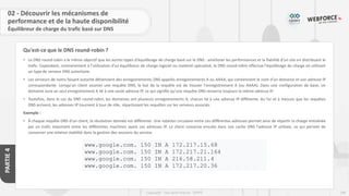 108
Copyright - Tout droit réservé - OFPPT
PARTIE
4
Qu'est-ce que le DNS round-robin ?
02 - Découvrir les mécanismes de
performance et de la haute disponibilité
Équilibreur de charge du trafic basé sur DNS
• Le DNS round-robin a le même objectif que les autres types d'équilibrage de charge basé sur le DNS : améliorer les performances et la fiabilité d'un site en distribuant le
trafic. Cependant, contrairement à l'utilisation d'un équilibreur de charge logiciel ou matériel spécialisé, le DNS round-robin effectue l'équilibrage de charge en utilisant
un type de serveur DNS autoritaire.
• Les serveurs de noms faisant autorité détiennent des enregistrements DNS appelés enregistrements A ou AAAA, qui contiennent le nom d'un domaine et son adresse IP
correspondante. Lorsqu'un client soumet une requête DNS, le but de la requête est de trouver l'enregistrement A (ou AAAA). Dans une configuration de base, un
domaine aura un seul enregistrement A lié à une seule adresse IP, ce qui signifie qu'une requête DNS renverra toujours la même adresse IP.
• Toutefois, dans le cas du DNS round-robin, les domaines ont plusieurs enregistrements A, chacun lié à une adresse IP différente. Au fur et à mesure que les requêtes
DNS arrivent, les adresses IP tournent à tour de rôle, répartissant les requêtes sur les serveurs associés.
Exemple :
• À chaque requête DNS d'un client, la résolution donnée est différente. Une rotation circulaire entre ces différentes adresses permet ainsi de répartir la charge entraînée
par un trafic important entre les différentes machines ayant ces adresses IP. Le client conserve ensuite dans son cache DNS l'adresse IP utilisée, ce qui permet de
conserver une relative stabilité dans la gestion des sessions du service.
www.google.com. 150 IN A 172.217.15.68
www.google.com. 150 IN A 172.217.21.164
www.google.com. 150 IN A 216.58.211.4
www.google.com. 150 IN A 172.217.20.36
 