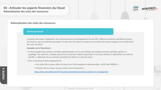 121
Copyright - Tout droit réservé - OFPPT
PARTIE
4
Rationalisation des coûts des ressources
03 - Articuler les aspects financiers du Cloud
Rationalisation des coûts des ressources
La plupart des temps, l’exploitation des environnements de développement ou des POC s’effectue seulement pendant les heures
de travail ou pour une période ponctuelle. On peut donc les libérer en dehors de ces temps de travail et stopper ainsi la facturation
des coûts de calcul.
Exemples sur le Cloud Azure :
• Le fait de garder des machines virtuelles opérationnelles qui ne sont utilisées que pendant certaines périodes, génère un
gaspillage. Ces machines virtuelles peuvent tout à fait être arrêtées quand elles ne sont pas utilisées et redémarrées au moment
planifié. La libération de ces machines permettra de réduire les coûts de calcul.
• Pour automatiser le démarrage/arrêt de :
• Une seule VM, on peut utiliser le menu de la VM et exploiter la fonctionnalité « AUTO-SHUTDOWN ».
• Plusieurs VM en masse, on peut utiliser Azure Automation :
https://docs.microsoft.com/fr-fr/azure/automation/automation-solution-vm-management
Service ponctuel
 