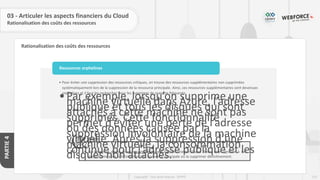 122
Copyright - Tout droit réservé - OFPPT
PARTIE
4
Rationalisation des coûts des ressources
03 - Articuler les aspects financiers du Cloud
Rationalisation des coûts des ressources
Règle
• La détection d’une ressource orpheline par l’administrateur Cloud devra être signalée à son
propriétaire pour soit l’attacher à sa ressource principale ou la supprimer définitivement.
• Pour éviter une suppression des ressources critiques, on trouve des ressources supplémentaires non supprimées
systématiquement lors de la suppression de la ressource principale. Ainsi, ces ressources supplémentaires sont devenues
orphelines et il faut les rechercher pour les supprimer de manière fréquente.
•Par exemple, lorsqu’on supprime une
machine virtuelle dans Azure, l’adresse
publique et tous les disques qui sont
attachés à cette machine ne sont pas
supprimés. Cette fonctionnalité
permet d’éviter une perte de l’adresse
ou des données causée par la
suppression involontaire de la machine
virtuelle. Après la suppression d’une
machine virtuelle, la consommation
continue pour l’adresse publique et les
disques non attachés.
Ressources orphelines
 