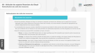 123
Copyright - Tout droit réservé - OFPPT
PARTIE
4
Rationalisation des coûts des ressources
03 - Articuler les aspects financiers du Cloud
Rationalisation des coûts des ressources
• Durant les premières utilisations du Cloud, on commence à répondre aux besoins des utilisateurs par la création des ressources
regroupées selon la façon offerte par le fournisseur Cloud. Avec le temps, on se trouve devant un ensemble de regroupement qui
contient indépendamment des ressources dédiées.
• La mutualisation des ressources consiste à identifier les ressources qui rendent le même service mais créées en plusieurs instances.
Ainsi, par la réduction de ces instances en une seule permettra une optimisation importante en termes de gestion et en termes de cout.
• Parmi les ressources qui peuvent être mutualisées sur Azure, on trouve :
• Réseau : un réseau virtuel (VNET) déclaré dans une région spécifique pour être mutualiser pour toutes les autres ressources qui
nécessitent d’être interconnectées dans cette ressource ;
• Stockage : Les disques d’une machine virtuelle sont placés dans un compte de stockage, ainsi chaque création de VM produira la
création d’un compte de stockage dédié, chose qui peut être mutualisé pour un ensemble de VM à la fois ;
• Base de données : pour éviter à chaque création d’une base de données, de créer son serveur, il est opportun d’utiliser un seul
serveur et y créer par la suite des instances de base de données ;
• Plateforme d’hébergement des applications : une application web a besoin au moins de deux ressources, une pour héberger le
code (Web App) et une autre pour exécuter le code (App Service Plan), ce dernier devra être mutualisé pour l’exécution d’un
ensemble d’hébergeur de code.
Mutualisation des ressources
 