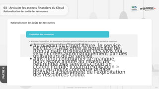 124
Copyright - Tout droit réservé - OFPPT
PARTIE
4
Rationalisation des coûts des ressources
03 - Articuler les aspects financiers du Cloud
Rationalisation des coûts des ressources
• A la date d’aujourd’hui, les fournisseurs Cloud en général n’offrent pas une option qui permet de supprimer
automatiquement n’importe quelle ressource selon sa date d’expiration.
•Au niveau du Cloud Azure, le service
DEVTEST-LABS offre la possibilité de
fixer la date d’expiration des VMs qui
seront créés automatiquement par des
utilisateurs de ce service.
•Ainsi pour contourner ce manque,
nous avons ajouté au niveau du
référentiel des services Cloud un
champ intitulé « date d’expiration »
pour au moins connaître la date
prévue d’achèvement de l’exploitation
des ressources Cloud.
Expiration des ressources
 