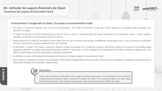 127
Copyright - Tout droit réservé - OFPPT
PARTIE
4
La facturation à l’usage dans le Cloud, c’est payer sa consommation réelle
03 - Articuler les aspects financiers du Cloud
Couverture des aspects de facturation Cloud
• Par nature, le Cloud est ajustable selon les besoins des utilisateurs. Son mode de facturation se doit donc d’être adapté, et les meilleures offres proposent une
facturation à l’usage.
• Ce mode de facturation permet d’économiser les coûts de mise en service, l’utilisateur-client fait ensuite la demande d’un nombre de services (calculs, logiciels,
stockage…) en fonction de ses besoins et en précise la durée.
• L’atout principal de ce mode de facturation est de ne payer que pour des ressources informatiques véritablement consommées. Avec ce service évolutif, les utilisateurs
ont à leur disposition la souplesse adaptable à leurs pics d’activité.
• La facturation à l’usage a des impacts importants, jusqu’au modèle économique de la société qui y recours, elle permet notamment de passer d’un modèle Capital
Expenditure (CAPEX*) au modèle Opérationnel Expenditure (OPEX**). Parce que le Cloud n’implique pas d’investissement de départ, l’entreprise supporte des coûts
réduits au démarrage et des frais d’exploitation prévisibles à long terme.
• En définitive, les coûts de fonctionnement maîtrisés et lissés dans le temps remplacent l’investissement initial.
• Ainsi, suivant les applications utilisées et les prestataires, la facturation est généralement non seulement unitaire mais aussi détaillée, à l’image de ce que proposent les
fournisseurs d’énergie et les opérateurs téléphoniques.
Remarques
• Chacun des fournisseurs Cloud (Microsoft, Google ou Amazone) disposent d’un calculateur de prix et d’outils
supplémentaire qui peuvent aider à estimer et à prévoir les coûts. Il est essentiel d’utiliser ces outils avant
d’entamer votre projet, et de manière continue, pour vous assurer de garder le contrôle des coûts.
 