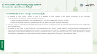 16
Copyright - Tout droit réservé - OFPPT
PARTIE
1
02- ConnaitrelespertinencesdepassageauCloud
Introduction des aspects financiers du Cloud
• La rentabilité du Cloud consiste à étudier les coûts et les avantages du Cloud Computing et des principes économiques qui les sous-tendent.
En tant que discipline, elle explore les questions clés pour les entreprises :
• Quel est le retour sur investissement (ROI) de la migration vers le Cloud ou du changement de fournisseur de Cloud ?
• Quel est le coût total de possession (TCO) d’une solution Cloud par rapport à une solution on premise traditionnelle ?
• Lorsque les entreprises individuelles comprennent les avantages économiques du Cloud Computing, elles peuvent optimiser leurs investissements et tirer le meilleur
parti de leur organisation.
• La rentabilité du Cloud repose sur deux principes clés : les économies d’échelle et la présence mondiale. Grâce aux économies d’échelle, les entreprises font des
économies car les fournisseurs de Cloud achètent des ressources informatiques en grandes quantités à moindre coût. Lorsque les entreprises utilisent ces ressources
partagées, elles évitent les dépenses d’investissement initiales substantielles liées à l’achat de leur propre infrastructure. Et avec un modèle de tarification à l’utilisation,
les entreprises ne paient que pour les ressources qu’elles utilisent activement, en augmentant ou en diminuant la capacité selon les besoins.
Rentabilité du Cloud et ses avantages économiques (1/2)
 