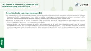 17
Copyright - Tout droit réservé - OFPPT
PARTIE
1
02- ConnaitrelespertinencesdepassageauCloud
Introduction des aspects financiers du Cloud
• La portée mondiale du Cloud Computing permet également de réaliser des économies substantielles. Lorsque les serveurs n’ont plus besoin d’être hébergés on premise
(ils peuvent être localisés et accessibles depuis n’importe où dans le monde), les entreprises peuvent réduire considérablement les coûts de main-d’œuvre. En effet,
leurs équipes informatiques n’ont plus besoin de consacrer du temps au déploiement et à la maintenance de matériel complexe sur site.
• En déployant une infrastructure et des opérations cohérentes dans tous les environnements informatiques, les équipes informatiques peuvent réaliser des économies
opérationnelles supplémentaires, réduire la complexité et les silos informatiques.
• Au-delà de l’efficacité et des économies considérables que génère le Cloud Computing, il ne faut pas négliger un autre avantage économique : l’agilité. Les entreprises
qui utilisent des ressources de Cloud Computing peuvent déployer des applications plus rapidement et augmenter la capacité de stockage et la puissance de calcul à la
demande. Cette agilité informatique permet aux entreprises de s’adapter plus rapidement à l’évolution du marché et aux demandes des clients, ce qui entraîne une
croissance plus rapide des revenus.
Rentabilité du Cloud et ses avantages économiques (2/2)
 