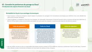 18
Copyright - Tout droit réservé - OFPPT
PARTIE
1
02- ConnaitrelespertinencesdepassageauCloud
Introduction des aspects financiers du Cloud
• Avant de passer au Cloud, les entreprises doivent analyser en profondeur les avantages et les inconvénients économiques pour bénéficier d’une vision détaillée des
coûts et des économies spécifiques.
• Lorsqu’ils explorent la rentabilité du Cloud pour leur entreprise, les responsables informatiques et financiers peuvent suivre un processus de base pour déterminer le
ROI et le TCO du Cloud, et utiliser ces estimations pour plaider leur cause auprès des dirigeants. Le processus doit inclure les trois éléments suivants :
• Avec des chiffres concrets en main, les responsables informatiques peuvent comparer le TCO de différents scénarios et architectures Cloud. De cette façon, ils peuvent
mieux défendre la valeur commerciale de l’adoption du Cloud auprès des décideurs de leur entreprise.
Rentabilité du Cloud et ses avantages économiques
Coûts de possession
Calculez le coût d’exploitation de
votre Data Center actuel, y compris
les coûts d’investissement par rapport
à la durée de vie de l’équipement, les
coûts de main-d’œuvre et tout autre
coût de maintenance et
opérationnels, des licences et des
logiciels aux pièces de rechange.
Coûts du Cloud
Estimez les coûts de l’infrastructure
Cloud qu’on envisage d’acquérir (Cloud
public, Cloud privé, Cloud hybride,
etc.). On aura besoin d’un devis de
votre fournisseur, mais regardez au-
delà de cette structure de tarification
de base pour prendre en compte les
frais courants, les coûts de main-
d’œuvre et de formation, l’intégration
et les tests continus des applications,
ainsi que la sécurité et la conformité.
Coûts de migration
Déterminez le coût de la migration
des opérations informatiques vers le
Cloud ou du changement de
fournisseur de Cloud. Ces coûts
doivent inclure la main-d’œuvre et les
dépenses nécessaires à l’intégration
et au test des applications.
 