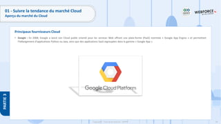 59
Copyright - Tout droit réservé - OFPPT
PARTIE
3
Principaux fournisseurs Cloud
01 - Suivre la tendance du marché Cloud
Aperçu du marché du Cloud
• Google : En 2008, Google a lancé son Cloud public orienté pour les services Web offrant une plate-forme (PaaS) nommée « Google App Engine » et permettant
l'hébergement d'applications Python ou Java, ainsi que des applications SaaS regroupées dans la gamme « Google App ».
 