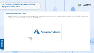 60
Copyright - Tout droit réservé - OFPPT
PARTIE
3
Principaux fournisseurs Cloud
01 - Suivre la tendance du marché Cloud
Aperçu du marché du Cloud
• Microsoft : À travers une solution de Cloud Computing nommée Windows Azure. Cette dernière a été rendue commerciale en janvier 2010. Le Cloud de Microsoft s'est
aussi inspiré des applications SaaS de la gamme Live et Online Service.
 