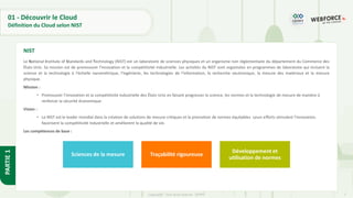 7
Copyright - Tout droit réservé - OFPPT
PARTIE
1
01 - Découvrir le Cloud
Définition du Cloud selon NIST
Le National Institute of Standards and Technology (NIST) est un laboratoire de sciences physiques et un organisme non réglementaire du département du Commerce des
États-Unis. Sa mission est de promouvoir l'innovation et la compétitivité industrielle. Les activités du NIST sont organisées en programmes de laboratoire qui incluent la
science et la technologie à l'échelle nanométrique, l'ingénierie, les technologies de l'information, la recherche neutronique, la mesure des matériaux et la mesure
physique.
Mission :
• Promouvoir l'innovation et la compétitivité industrielle des États-Unis en faisant progresser la science, les normes et la technologie de mesure de manière à
renforcer la sécurité économique.
Vision :
• Le NIST est le leader mondial dans la création de solutions de mesure critiques et la promotion de normes équitables. Leurs efforts stimulent l'innovation,
favorisent la compétitivité industrielle et améliorent la qualité de vie.
Les compétences de base :
NIST
Sciences de la mesure Traçabilité rigoureuse
Développement et
utilisation de normes
 