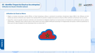 74
Copyright - Tout droit réservé - OFPPT
PARTIE
3
Utilisation du Cloud au Maroc
02 - Identifier l’impact du Cloud sur les entreprises
Utilisation du Cloud à l’échelle national
• Malgré un contexte économique national difficile, Le Cloud Computing au Maroc a commencé ses premières introductions depuis 2008, et des réflexions ont été
menées par plusieurs entreprises pour exprimer leurs volontés d’être les premiers à adopter des services du Cloud ou d’être carrément un fournisseur de ces services.
• Aujourd’hui, toutes les grandes entreprises nationales sont conscientes de l'obligation d'optimiser les investissements et d'améliorer les performances de leur système
d'information. L'approche Cloud s'avère de plus en plus comme une source d'agilité d'efficacité économique et d'opportunités de business à même de positionner le
Maroc parmi les pays émergeants les plus dynamiques dans les secteurs des TI.
 