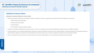 75
Copyright - Tout droit réservé - OFPPT
PARTIE
3
Utilisation du Cloud au Maroc
02 - Identifier l’impact du Cloud sur les entreprises
Utilisation du Cloud à l’échelle national
Entreprises marocaines utilisant les services Cloud :
• Plusieurs entreprises marocaines ont décidées d’utiliser le Cloud pour couvrir une partie de leur activité. Parmi ces entreprises, on peut citer:
• Office Chérifien des phosphates ;
• Banque Centrale du Maroc ;
• Poste du Maroc ;
• Des ministères marocains (Secteur public).
• Le Maroc va au-delà de l’utilisation des services Cloud. Il s’est mis à la création de son propre Cloud National notamment pour le modèle Cloud IAAS.
• Le Cloud national, est une solution permettant de stocker des masses de données à peu de frais et de manière efficace, et devrait permettre aux collectivités locales et
administrations publiques marocaines de mieux répondre à leurs besoins précis qui ne sont pas sensibles du point de vue de la sécurité nationale.
• Parmi les entreprise qui ont commencé à commercialiser leurs services Cloud National, on cite, l’opérateur de télécommunication INWI.
 