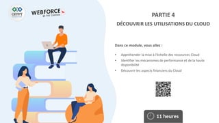 Dans ce module, vous allez :
PARTIE 4
DÉCOUVRIR LES UTILISATIONS DU CLOUD
• Appréhender la mise à l’échelle des ressources Cloud
• Identifier les mécanismes de performance et de la haute
disponibilité
• Découvrir les aspects financiers du Cloud
11 heures
 