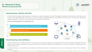 8
Copyright - Tout droit réservé - OFPPT
PARTIE
1
01 - Découvrir le Cloud
Définition du Cloud selon NIST
• Le Cloud Computing, abrégé en Cloud (Nuage), ou l’informatique en nuage (ou nuagique) ou encore l’infonuagique (au Québec), se définit d’après l’Institut National des
normes et de la technologie (NIST), comme étant un accès via un réseau de télécommunications, à la demande et en libre-service, à des ressources informatiques
partagées configurables. Il s'agit donc d'une délocalisation de l'infrastructure informatique.
• Le Cloud Computing englobe trois caractéristiques clés :
Cloud Computing : Définition selon NIST
La mutualisation, de la part du fournisseur, de ressources éclatées
Des ressources accessibles en réseau
Des ressources accessibles, rapidement à la demande et de façon souple
Cloud Computing : Autres définitions
• Le Cloud Computing est un modèle qui permet un accès réseau à la demande et pratique à un pool partagé des ressources informatiques configurables (telles que
réseaux, serveurs, stockage, applications et services) qui peuvent être provisionnées rapidement et distribuées avec un minimum de gestion ou d’interaction avec le
fournisseur de services.
• Le Cloud Computing est une plateforme de mutualisation informatique fournissant aux entreprises des services à la demande avec l'illusion d'une infinité des
ressources.
 