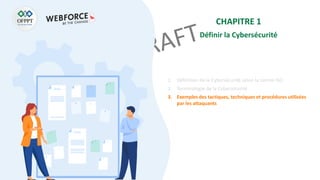 CHAPITRE 1
Définir la Cybersécurité
1. Définition de la Cybersécurité selon la norme ISO
2. Terminologie de la Cybersécurité
3. Exemples des tactiques, techniques et procédures utilisées
par les attaquants
 