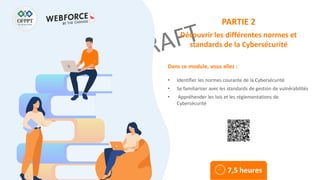 Dans ce module, vous allez :
PARTIE 2
Découvrir les différentes normes et
standards de la Cybersécurité
• Identifier les normes courante de la Cybersécurité
• Se familiariser avec les standards de gestion de vulnérabilités
• Appréhender les lois et les réglementations de
Cybersécurité
7,5 heures
 