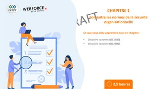 Ce que vous allez apprendre dans ce chapitre :
• Découvrir la norme ISO 27001
• Découvrir la norme ISO 27005
2,5 heures
CHAPITRE 1
Connaitre les normes de la sécurité
organisationnelle
 
