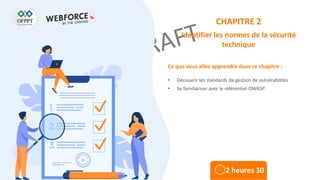 Ce que vous allez apprendre dans ce chapitre :
• Découvrir les standards de gestion de vulnérabilités
• Se familiariser avec le référentiel OWASP
2 heures 30
CHAPITRE 2
Identifier les normes de la sécurité
technique
 