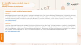39
Copyright - Tout droit réservé - OFPPT
PARTIE
2
Définitions d’autres standards de vulnérabilités
NIST NVD :
Référentiel du gouvernement américain des données de gestion de la vulnérabilité basées sur les normes, représentées à l’aide du Protocole d’automatisation du contenu
de sécurité (SCAP). Ces données permettent l’automatisation de la gestion de la vulnérabilité, de la mesure de sécurité et de la conformité. Le NVD inclut des bases de
données de références de liste de contrôle de sécurité, de défauts logiciels liés à la sécurité, de configurations erronées, de noms de produits et de mesures d’impact.
Lien : https://nvd.nist.gov/
EXPLOIT-DB :
Archive des exploits publics et des logiciels vulnérables correspondants, développés pour être utilisés par les testeurs de pénétration et les chercheurs sur la vulnérabilité.
Son objectif est de constituer la collection la plus complète d’exploits, de shellcode et d’articles rassemblés par le biais de soumissions directes, de listes de diffusion et
d’autres sources publiques, et de les présenter dans une base de données disponible et facile à naviguer. La base de données d'exploits est un référentiel pour les exploits
et les preuves de concepts plutôt que des avis. Ce qui en fait une ressource précieuse pour ceux qui ont besoin de données exploitables tout de suite.
Lien : https://www.exploit-db.com/
02 – Identifier les normes de la sécurité
technique
Standards de gestion de vulnérabilités
 
