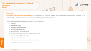 41
Copyright - Tout droit réservé - OFPPT
PARTIE
2
Présentation
02 – Identifier les normes de la sécurité
technique
OWASP
• L'Open Web Application Security Project (OWASP) est une organisation à but non lucratif fondée en 2004 pour prévenir de manière proactive les attaques sur les
applications web. Il s'agit du premier effort de normalisation des pratiques de développement sécurisé.
• Il y a dix types d'attaques qui sont spécifiés dans OWASP (Top 10, version 2017) :
• L'injection
• Le piratage de session
• L'exposition de données sensibles
• Les entités externes XML (XXE)
• Le contournement des contrôles d'accès
• Security misconfiguration ou mauvaise configuration de sécurité
• Cross-Site Scripting (XSS) ou failles XSS
• La désérialisation non sécurisée
• L'utilisation de composants présentant des vulnérabilités connues
• Le manque de surveillance et de monitoring
 
