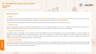42
Copyright - Tout droit réservé - OFPPT
PARTIE
2
Détails des Top 10
1. Injection :
Une attaque par injection est une attaque permettant l’injection de code arbitraire dans l’application. Cela se produit lorsque des données non maîtrisées sont exécutées
par le moteur présent sur le backend de l’application. Les données de l’attaquant sont exécutées sans autorisations adéquates.
L’injection de code non autorisée peut permettre à un attaquant d’accéder à des données auxquelles il n’a normalement pas accès.
2. Piratage de session :
Beaucoup d'applications exigent qu'un utilisateur se connecte pour arriver sur des pages auxquelles lui seul a accès. L’application est vulnérable à une attaque si un
utilisateur malveillant peut obtenir un accès non autorisé aux mots de passe, clés et jetons pour pirater la session d'un autre utilisateur.
3. Exposition de données sensibles :
Les données stockées ou échangées via une application doivent être protégées pour éviter l’interception par une personne malveillante. Les bases de données qui
enregistrent les données personnelles, les données de cartes de crédit, les noms d'utilisateur et les mots de passe représentent une cible de choix pour un pirate. Si ces
données ne sont pas chiffrées, elles ne sont pas sécurisées et peuvent être récupérées lorsqu’elles sont en transit par exemple. L'utilisation de techniques de
chiffrement et de pratiques de sécurité peut atténuer ce type d’attaques.
4. Entités externes XML (XXE) :
Le format XML permet de faciliter l’échange de données sous forme d'arborescence. Il est largement utilisé sur Internet. Il peut être exploité via l’injection XXE ou XML
External Entity. XML External Entity est une attaque contre les applications qui parsent des entrées XML (exemple flux RSS). Cette attaque a lieu lorsque l'analyseur XML est
mal configuré et contient une référence à une entité externe.
02 – Identifier les normes de la sécurité
technique
OWASP
 