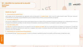 43
Copyright - Tout droit réservé - OFPPT
PARTIE
2
Détails des Top 10
5. Contournement du contrôle d’accès :
Cette attaque vise les fonctionnalités des applications web qui nécessitent un contrôle d'accès. Dans ce cas, les pirates peuvent utiliser l'URL pour contourner
l'authentification, par exemple. Ce type d’exploitation peut par exemple révéler comment une base de données est organisée.
6. Security Misconfiguration :
Une mauvaise configuration de sécurité est le plus souvent observée dans les en-têtes HTTP qui permettent de donner des indications sur la configuration du serveur, ou
via la gestion des exceptions par défaut. Les codes d'erreur et les exceptions courantes peuvent donner à un attaquant un aperçu de l'application.
7. Cross-Site Scripting (XSS) :
Les failles XSS se produisent chaque fois qu'une application inclut des données non fiables dans une nouvelle page web sans validation ou échappement. Les failles XSS
permettent aux attaquants d'exécuter des scripts dans le navigateur de la victime, ce qui peut détourner des sessions utilisateur, altérer des sites web ou rediriger
l'utilisateur vers un site malveillant.
8. Désérialisation non sécurisée (Insecure Deserialisation) :
Une vulnérabilité de type “insecure deserialisation” permet à un utilisateur malveillant d'accéder et de modifier les fonctionnalités de l’application ciblée.
02 – Identifier les normes de la sécurité
technique
OWASP
 