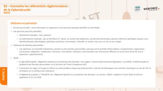 47
Copyright - Tout droit réservé - OFPPT
PARTIE
2
Définition et périmètre
03 – Connaitre les référentiels réglementaires
de la Cybersécurité
RGPD
• Donnée personnelle : toute information se rapportant à une personne physique identifiée ou identifiable.
• Une personne peut être identifiée :
• directement (exemple : nom, prénom)
• ou indirectement (exemple : par un identifiant (n° client), un numéro (de téléphone), une donnée biométrique, plusieurs éléments spécifiques propres à son
identité physique, physiologique, génétique, psychique, économique, culturelle ou sociale, mais aussi sa voix ou son image).
• Traitement de données personnelles :
• une opération, ou ensemble d'opérations, portant sur des données personnelles, quel que soit le procédé utilisé (collecte, enregistrement, organisation,
conservation, adaptation, modification, extraction, consultation, utilisation, communication par transmission diffusion ou toute autre forme de mise à
disposition, rapprochement).
• RGPD :
• le sigle RGPD signifie « Règlement Général sur la Protection des Données » (en anglais « General Data Protection Regulation » ou GDPR). Le RGPD encadre le
traitement des données personnelles sur le territoire de l’Union Européenne (UE).
• il harmonise les règles en Europe en offrant un cadre juridique unique aux professionnels. Il permet de développer leurs activités numériques au sein de l’UE en
se fondant sur la confiance des utilisateurs.
• le Règlement européen nᵒ 2016/679, dit « Règlement général sur la protection des données » ou encore « RGPD » adopté le 27 avril 2016 et entré en
application le 25 mai 2018.
 
