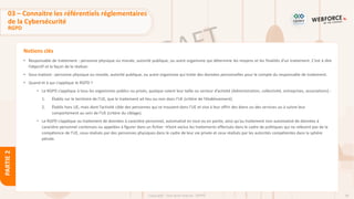48
Copyright - Tout droit réservé - OFPPT
PARTIE
2
Notions clés
• Responsable de traitement : personne physique ou morale, autorité publique, ou autre organisme qui détermine les moyens et les finalités d’un traitement. C’est à dire
l’objectif et la façon de le réaliser.
• Sous-traitant : personne physique ou morale, autorité publique, ou autre organisme qui traite des données personnelles pour le compte du responsable de traitement.
• Quand et à qui s’applique le RGPD ?
• Le RGPD s’applique à tous les organismes publics ou privés, quelque soient leur taille ou secteur d’activité (Administration, collectivité, entreprises, associations) :
1. Établis sur le territoire de l’UE, que le traitement ait lieu ou non dans l’UE (critère de l’établissement).
2. Établis hors UE, mais dont l’activité cible des personnes qui se trouvent dans l’UE et vise à leur offrir des biens ou des services ou à suivre leur
comportement au sein de l’UE (critère du ciblage).
• Le RGPD s’applique au traitement de données à caractère personnel, automatisé en tout ou en partie, ainsi qu'au traitement non automatisé de données à
caractère personnel contenues ou appelées à figurer dans un fichier →Sont exclus les traitements effectués dans le cadre de politiques qui ne relèvent pas de la
compétence de l’UE, ceux réalisés par des personnes physiques dans le cadre de leur vie privée et ceux réalisés par les autorités compétentes dans la sphère
pénale.
03 – Connaitre les référentiels réglementaires
de la Cybersécurité
RGPD
 