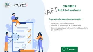 Ce que vous allez apprendre dans ce chapitre :
• Comprendre le terme Cybersécurité
• Identifier les terminologies de la Cybersécurité
• Connaitre les tactiques, techniques et procédures utilisées
par les attaquants
3 heures
CHAPITRE 1
Définir la Cybersécurité
 