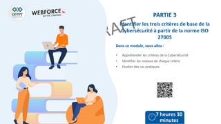 Dans ce module, vous allez :
PARTIE 3
Identifier les trois critères de base de la
Cybersécurité à partir de la norme ISO
27005
• Appréhender les critères de la Cybersécurité
• Identifier les niveaux de chaque critère
• Etudier des cas pratiques
7 heures 30
minutes
 