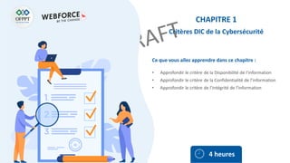Ce que vous allez apprendre dans ce chapitre :
• Approfondir le critère de la Disponibilité de l’information
• Approfondir le critère de la Confidentialité de l’information
• Approfondir le critère de l’Intégrité de l’information
4 heures
CHAPITRE 1
Critères DIC de la Cybersécurité
 