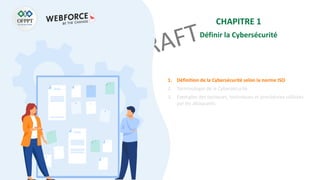 CHAPITRE 1
Définir la Cybersécurité
1. Définition de la Cybersécurité selon la norme ISO
2. Terminologie de la Cybersécurité
3. Exemples des tactiques, techniques et procédures utilisées
par les attaquants
 