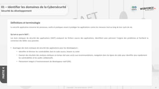 68
Copyright - Tout droit réservé - OFPPT
PARTIE
4
Définitions et terminologie
La sécurité applicative concerne les processus, outils et pratiques visant à protéger les applications contre les menaces tout au long de leur cycle de vie.
Qu'est-ce que le SAST :
Les tests statiques de sécurité des applications (SAST) analysent les fichiers source des applications, identifient avec précision l'origine des problèmes et facilitent la
correction des failles sous-jacentes.
• Avantages des tests statiques de sécurité des applications pour les développeurs :
• Identifier et éliminer les vulnérabilités dans le code source, binaire ou octet.
• Examen des résultats des analyses statiques en temps réel avec accès aux recommandations, navigation dans les lignes de code pour identifier plus rapidement
les vulnérabilités et les audits collaboratifs.
• Pleinement intégré à l'environnement de développeur natif (IDE).
01 – Identifier les domaines de la Cybersécurité
Sécurité du développement
 