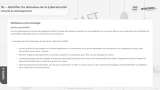 69
Copyright - Tout droit réservé - OFPPT
PARTIE
4
Définitions et terminologie
Qu'est-ce que le DAST ?
Les tests dynamiques de sécurité des applications (DAST) simulent des attaques contrôlées sur une application ou un service Web en cours d'exécution afin d'identifier les
vulnérabilités exploitables dans un environnement en production.
• Avantages des tests dynamiques de sécurité des applications (DAST) :
• Fournit un point de vue complet sur la sécurité applicative en se concentrant sur ce qui est exploitable et en couvrant tous les composants (serveur, code
personnalisé, open source, services)
• Peut être intégré au développement, à l'assurance qualité et à la production pour offrir une vue holistique en continu
• L'analyse dynamique permet d'adopter une approche plus large de la gestion des risques pour le portefeuille (des milliers d'applications) et peut analyser les
applications héritées dans le cadre de la gestion des risques.
• Teste les applications fonctionnelles, de sorte que contrairement au SAST, il n'est pas soumis à des contraintes de langage et permet d'identifier les problèmes
liés à l'exécution et à l'environnement
01 – Identifier les domaines de la Cybersécurité
Sécurité du développement
 