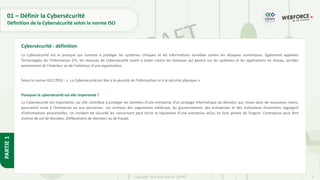 7
Copyright - Tout droit réservé - OFPPT
PARTIE
1
01 – Définir la Cybersécurité
Définition de la Cybersécurité selon la norme ISO
La Cybersécurité est la pratique qui consiste à protéger les systèmes critiques et les informations sensibles contre les attaques numériques. Également appelées
Technologies de l‘Information (IT), les mesures de Cybersécurité visent à lutter contre les menaces qui pèsent sur les systèmes et les applications en réseau, qu'elles
proviennent de l'intérieur ou de l'extérieur d'une organisation.
Selon la norme ISO 27032 : « La Cybersécurité est liée à la sécurité de l'information et à la sécurité physique »
Pourquoi la cybersécurité est-elle importante ?
La Cybersécurité est importante, car elle contribue à protéger les données d’une entreprise d’un piratage informatique de données qui, mises dans de mauvaises mains,
pourraient nuire à l’entreprise ou aux personnes. Les archives des organismes médicaux, du gouvernement, des entreprises et des institutions financières regorgent
d’informations personnelles. Un incident de sécurité les concernant peut ternir la réputation d’une entreprise et/ou lui faire perdre de l’argent. L’entreprise peut être
victime de vol de données, d’effacement de données ou de fraude.
Cybersécurité : définition
 