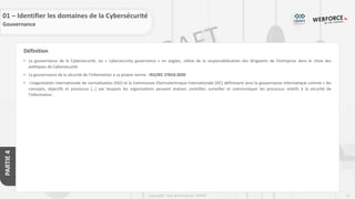 72
Copyright - Tout droit réservé - OFPPT
PARTIE
4
Définition
• La gouvernance de la Cybersécurité, ou « cybersecurity governance » en anglais, relève de la responsabilisation des dirigeants de l’entreprise dans le choix des
politiques de Cybersécurité.
• La gouvernance de la sécurité de l’information a sa propre norme : ISO/IEC 27014-2020
• L’organisation internationale de normalisation (ISO) et la Commission Electrotechnique Internationale (IEC) définissent ainsi la gouvernance informatique comme « les
concepts, objectifs et processus […] par lesquels les organisations peuvent évaluer, contrôler, surveiller et communiquer les processus relatifs à la sécurité de
l’information .
01 – Identifier les domaines de la Cybersécurité
Gouvernance
 