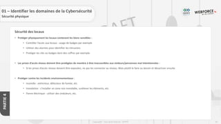 81
Copyright - Tout droit réservé - OFPPT
PARTIE
4
Sécurité des locaux
• Protéger physiquement les locaux contenant les biens sensibles :
• Contrôler l’accès aux locaux : usage de badges par exemple
• Utiliser des alarmes pour identifier les intrusions
• Protéger les clés ou badges dans des coffres par exemple
• Les prises d’accès réseau doivent être protégées de manière à être inaccessibles aux visiteurs/personnes mal intentionnées :
• Si les prises d’accès réseau doivent être exposées, ne pas les connecter au réseau. Mais plutôt le faire au besoin et désactiver ensuite
• Protéger contre les incidents environnementaux :
• Incendie : extincteur, détecteur de fumée, etc.
• Inondation : s’installer en zone non inondable, surélever les éléments, etc.
• Panne électrique : utiliser des onduleurs, etc.
01 – Identifier les domaines de la Cybersécurité
Sécurité physique
 
