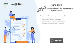 Ce que vous allez apprendre dans ce chapitre :
• Appréhender l’approche DevSecOps
• Découvrir les futurs métiers de Cybersécurité
• Se focaliser sur le domaine de la Blockchain
2 heures
CHAPITRE 3
Connaitre les tendances des métiers de la
Cybersécurité
 