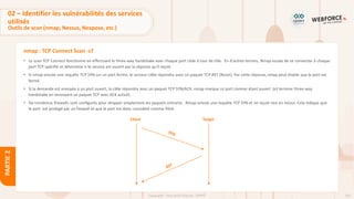 101
Copyright - Tout droit réservé - OFPPT
PARTIE
2
nmap : TCP Connect Scan -sT
• Le scan TCP Connect fonctionne en effectuant le three-way handshake avec chaque port cible à tour de rôle. En d'autres termes, Nmap essaie de se connecter à chaque
port TCP spécifié et détermine si le service est ouvert par la réponse qu'il reçoit.
• Si nmap envoie une requête TCP SYN sur un port fermé, le serveur cible répondra avec un paquet TCP RST (Reset). Par cette réponse,nmap peut établir que le port est
fermé.
• Si la demande est envoyée à un port ouvert, la cible répondra avec un paquet TCP SYN/ACK. nmap marque ce port comme étant ouvert .(et termine three-way
handshake en renvoyant un paquet TCP avec ACK activé).
• De nombreux firewalls sont configurés pour dropper simplement les paquets entrants. Nmap envoie une requête TCP SYN et ne reçoit rien en retour. Cela indique que
le port est protégé par un firewall et que le port est donc considéré comme filtré.
Client Target
02 – Identifier les vulnérabilités des services
utilisés
Outils de scan (nmap, Nessus, Nexpose, etc.)
 