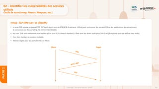 102
Copyright - Tout droit réservé - OFPPT
PARTIE
2
nmap : TCP SYN Scan -sS (Stealth)
• Le scan SYN envoie un paquet TCP RST après avoir reçu un SYN/ACK du serveur. Utilisé pour contourner les anciens IDS ou les applications qui enregistrent
la connexion une fois qu'elle a été entièrement établie.
• les scan SYN sont nettement plus rapides qu'un scan TCP Connect standard. Il faut avoir les droits sudo pour SYN Scan ( le type de scan par défaut pour sudo).
• Peut faire tomber un système instable.
• Mêmes règles pour les ports fermés ou filtrés.
Client Target
02 – Identifier les vulnérabilités des services
utilisés
Outils de scan (nmap, Nessus, Nexpose, etc.)
 