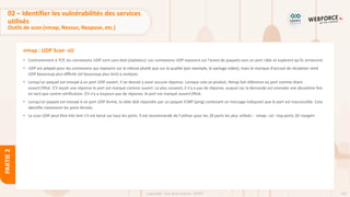 103
Copyright - Tout droit réservé - OFPPT
PARTIE
2
nmap : UDP Scan -sU
• Contrairement à TCP, les connexions UDP sont sans état (stateless). Les connexions UDP reposent sur l'envoi de paquets vers un port cible et espèrent qu’ils arriveront.
• UDP est adapté pour les connexions qui reposent sur la vitesse plutôt que sur la qualité (par exemple, le partage vidéo), mais le manque d'accusé de réception rend
UDP beaucoup plus difficile (et beaucoup plus lent) à analyser.
• Lorsqu'un paquet est envoyé à un port UDP ouvert, il ne devrait y avoir aucune réponse. Lorsque cela se produit, Nmap fait référence au port comme étant
ouvert|filtré. S’il reçoit une réponse le port est marqué comme ouvert. Le plus souvent, il n'y a pas de réponse, auquel cas la demande est envoyée une deuxième fois
en tant que contre-vérification. S'il n'y a toujours pas de réponse, le port est marqué ouvert|filtré.
• Lorsqu'un paquet est envoyé à un port UDP fermé, la cible doit répondre par un paquet ICMP (ping) contenant un message indiquant que le port est inaccessible. Cela
identifie clairement les ports fermés.
• Le scan UDP peut être très lent s’il est lancé sur tous les ports. Il est recommandé de l’utiliser pour les 20 ports les plus utilisés : nmap –sU –top-ports 20 <target>
02 – Identifier les vulnérabilités des services
utilisés
Outils de scan (nmap, Nessus, Nexpose, etc.)
 