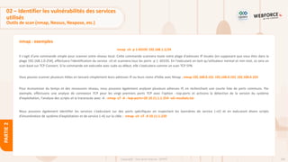 106
Copyright - Tout droit réservé - OFPPT
PARTIE
2
nmap : exemples
nmap -sV -p 1-65535 192.168.1.1/24
Il s'agit d'une commande simple pour scanner votre réseau local. Cette commande scannera toute votre plage d'adresses IP locales (en supposant que vous êtes dans la
plage 192.168.1.0-254), effectuera l'identification du service -sV et scannera tous les ports -p 1 -65535. En l'exécutant en tant qu'utilisateur normal et non root, ce sera un
scan basé sur TCP Connect. Si la commande est exécutée avec sudo au début, elle s'exécutera comme un scan TCP SYN.
Vous pouvez scanner plusieurs hôtes en lancant simplement leurs adresses IP ou leurs noms d'hôte avec Nmap : nmap 192.168.0.101 192.168.0.102 192.168.0.103
Pour économiser du temps et des ressources réseau, nous pouvons également analyser plusieurs adresses IP, en recherchant une courte liste de ports communs. Par
exemple, effectuons une analyse de connexion TCP pour les vingt premiers ports TCP avec l'option --top-ports et activons la détection de la version du système
d'exploitation, l'analyse des scripts et la traceroute avec -A : nmap -sT -A --top-ports=20 10.11.1.1-254 -oG resultats.txt
Nous pouvons également identifier les services s'exécutant sur des ports spécifiques en inspectant les bannières de service (-sV) et en exécutant divers scripts
d'énumération de système d'exploitation et de service (–A) sur la cible : nmap -sV -sT -A 10.11.1.220
02 – Identifier les vulnérabilités des services
utilisés
Outils de scan (nmap, Nessus, Nexpose, etc.)
 