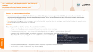 107
Copyright - Tout droit réservé - OFPPT
PARTIE
2
Nessus : un scanner de vulnérabilités
• Nessus est un scanner de vulnérabilité. Il utilise des techniques similaires à Nmap pour trouver et signaler les vulnérabilités, qui sont ensuite présentées dans une
interface graphique agréable à regarder. Nessus est différent des autres scanners car il ne fait pas d'hypothèses lors de la numérisation, comme si l'application Web
s'exécuterait sur le port 80 par exemple.
• Nessus propose un service gratuit et un service payant, certaines fonctionnalités sont exclues du service gratuit pour vous inciterà acheter le service payant. La version
gratuite est suffisante pour nos besoins de test d’intrusion.
Installation :
Nessus n’est pas installé par défaut sur Kali Linux. Il faut procéder à son installation :
1. Visitez le site : https://www.tenable.com/products/nessus/nessus-essentials et créez un compte.
2. Nous allons ensuite télécharger le fichier Nessus-#.##.#-debian6_amd64.deb et Enregistrez-le dans votre dossier /downloads/
3. Dans le terminal, nous allons naviguer vers ce dossier et exécuter la commande suivante : sudo dpkg -i package_file.deb
N'oubliez pas de remplacer package_file.deb par le nom du fichier que vous avez téléchargé.
4. Nous allons maintenant démarrer le service Nessus avec la commande : sudo systemctl start nessusd.service
5. Ouvrez Firefox et accédez à l'URL suivante : https://localhost:8834/
02 – Identifier les vulnérabilités des services
utilisés
Outils de scan (nmap, Nessus, Nexpose, etc.)
 