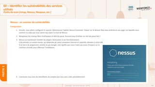 108
Copyright - Tout droit réservé - OFPPT
PARTIE
2
Nessus : un scanner de vulnérabilités
Configuration
1. Ensuite, nous allons configurer le scanner. Sélectionnez l'option Nessus Essentials. Cliquer sur le bouton Skip nous amèneraà une page, sur laquelle nous
saisirons le code que nous avons reçu dans l'e-mail de Nessus.
2. Remplissez les champs Nom d'utilisateur et Mot de passe. Assurez-vous d'utiliser un mot de passe fort !
3. Nessus va maintenant installer les plugins nécessaires à son fonctionnement.
Cela prendra un certain temps, qui dépendra de votre connexion Internet et capacités allouées à votre VM.
Si la barre de progression semble ne pas bouger, cela signifie que vous n'avez pas assez d'espace sur la
machine virtuelle pour effectuer l'installation.
4. Connectez-vous avec les identifiants de compte que vous avez créés précédemment.
02 – Identifier les vulnérabilités des services
utilisés
Outils de scan (nmap, Nessus, Nexpose, etc.)
 