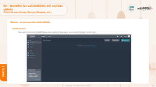 109
Copyright - Tout droit réservé - OFPPT
PARTIE
2
Nessus : un scanner de vulnérabilités
Console de scan :
Vous avez maintenant installé Nessus avec succès et vous aurez une console d’accueil comme ceci :
02 – Identifier les vulnérabilités des services
utilisés
Outils de scan (nmap, Nessus, Nexpose, etc.)
 