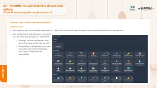 110
Copyright - Tout droit réservé - OFPPT
PARTIE
2
Nessus : un scanner de vulnérabilités
Lancer un scan :
• Pour lancer un scan, nous cliquons simplement sur ’’New Scan’’, une section policy Templates de scan apparait pour choisir le type de scan :
• Pour nos besoins de test d’intrusion, seulement
les 2 premiers types de scan nous intéressent :
✓ Discovery : ce scan nous permet juste
de confirmer que le hôte cible est actif
✓ Vulnerabilities : ces types de scans nous
permettent de scanner le hôte cible
dans l’objectif d’identifier des
vulnérabilités
02 – Identifier les vulnérabilités des services
utilisés
Outils de scan (nmap, Nessus, Nexpose, etc.)
 