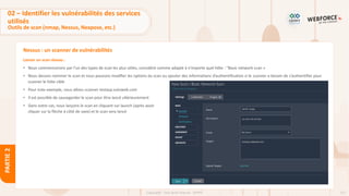 111
Copyright - Tout droit réservé - OFPPT
PARTIE
2
Nessus : un scanner de vulnérabilités
Lancer un scan réseau :
• Nous commencerons par l'un des types de scan les plus utiles, considéré comme adapté à n'importe quel hôte : "Basic network scan »
• Nous devons nommer le scan et nous pouvons modifier les options du scan ou ajouter des informations d’authentification si le scanner a besoin de s’authentifier pour
scanner le hôte cible
• Pour note exemple, nous allons scanner testasp.vulnweb.com
• Il est possible de sauvegarder le scan pour être lancé ultérieurement
• Dans notre cas, nous lançons le scan en cliquant sur launch (après avoir
cliquer sur la flèche à côté de save) et le scan sera lancé
02 – Identifier les vulnérabilités des services
utilisés
Outils de scan (nmap, Nessus, Nexpose, etc.)
 