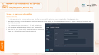 114
Copyright - Tout droit réservé - OFPPT
PARTIE
2
Nessus : un scanner de vulnérabilités
Lancer un scan web :
• Parmi les types de scan les intéressants, le scan pour identifier des vulnérabilités applicatives pour un site web cible : Web Application Tests
• Nous devons nommer le scan et nous pouvons modifier les options du scan ou ajouter des informations d’authentification si le scanner a besoin de s’authentifier pour
scanner le site web cible
• Pour note exemple, nous allons scanner le site web : vulnweb.com
• Il est possible de sauvegarder le scan pour être lancé ultérieurement
• Dans notre cas, nous lançons le scan en cliquant sur launch (après avoir
cliquer sur la flèche à côté de save) et le scan sera lancé
02 – Identifier les vulnérabilités des services
utilisés
Outils de scan (nmap, Nessus, Nexpose, etc.)
 