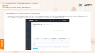 117
Copyright - Tout droit réservé - OFPPT
PARTIE
2
Rapid7 Nexpose : un autre scanner de vulnérabilités
• Nexpose est un scanner de Rapid7. Rapid7 est la même société qui produit Metasploit et l'un des principaux avantages si vous êtes un utilisateur de Metasploit, est la
façon dont Nexpose y intègre ses résultats. Nexpose peut être utilisé dans un environnement Linux/UNIX ou Windows.
02 – Identifier les vulnérabilités des services
utilisés
Outils de scan (nmap, Nessus, Nexpose, etc.)
 