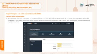 119
Copyright - Tout droit réservé - OFPPT
PARTIE
2
Rapid7 Nexpose : un autre scanner de vulnérabilités
Exécution de scan de vulnérabilités :
• Pour commencer un nouveau scan, accédez à la page d'accueil, cliquez sur le menu déroulant Créer et sélectionnez Site. La console de sécurité affichera l'écran « Site
Configuration ». Dans l'onglet Général, nous devons donner le nom et décrire notre site, comme dans l'image ci-dessus. Nous pouvons même définir son importance de
très faible à très élevée.
02 – Identifier les vulnérabilités des services
utilisés
Outils de scan (nmap, Nessus, Nexpose, etc.)
 